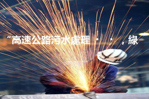 “高速公路污水處理，綠色出行新篇章”